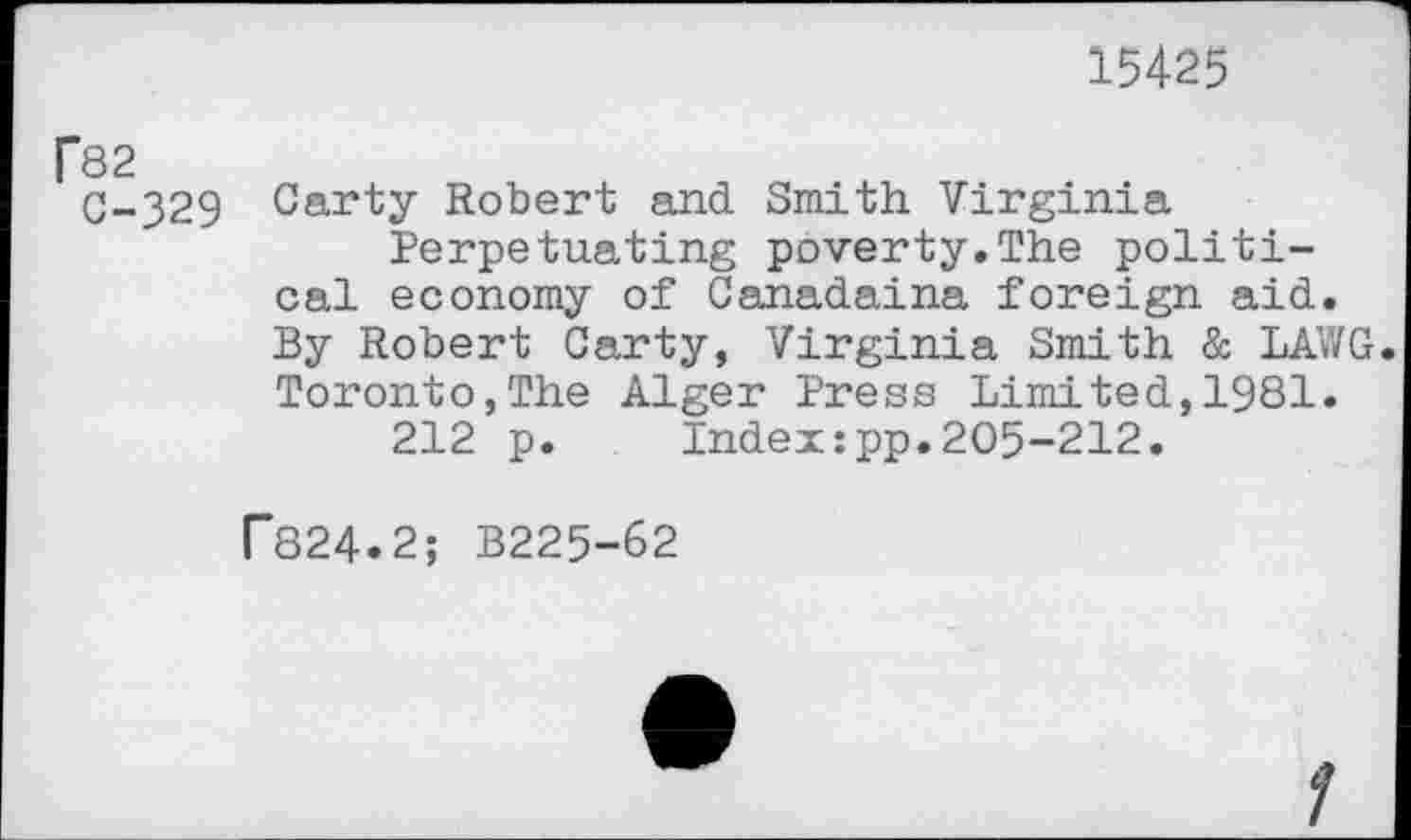 ﻿15425
f82
C-329 Carty Robert and Smith Virginia Perpetuating poverty.The political economy of Canadaina foreign aid. By Robert Carty, Virginia Smith & LAWG. Toronto,The Alger Press Limited,1981.
212 p. Indeupp.205-212.
T824.2; B225-62